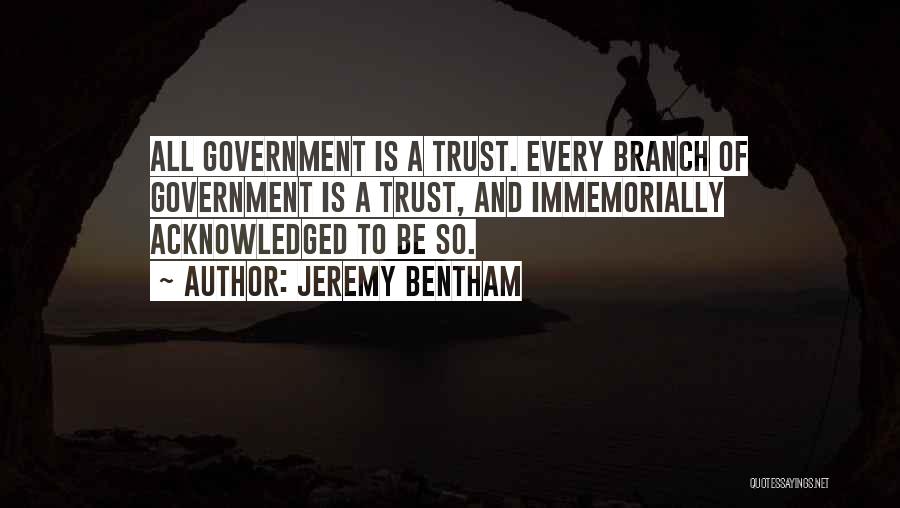 Jeremy Bentham Quotes: All Government Is A Trust. Every Branch Of Government Is A Trust, And Immemorially Acknowledged To Be So.