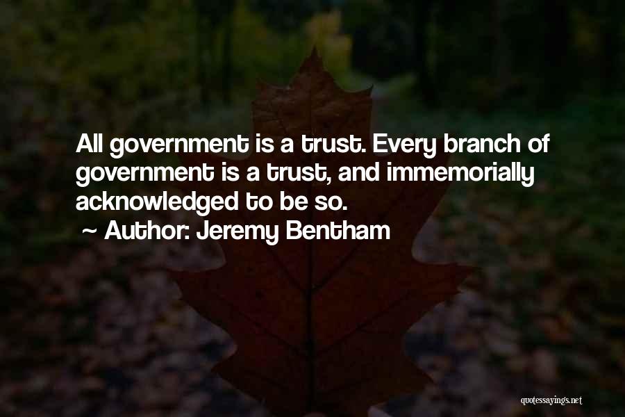 Jeremy Bentham Quotes: All Government Is A Trust. Every Branch Of Government Is A Trust, And Immemorially Acknowledged To Be So.