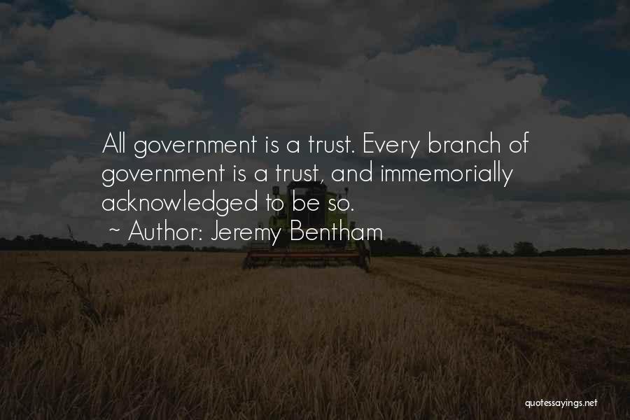 Jeremy Bentham Quotes: All Government Is A Trust. Every Branch Of Government Is A Trust, And Immemorially Acknowledged To Be So.