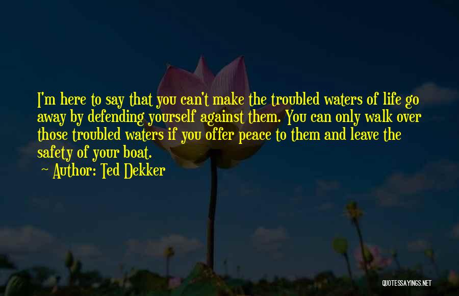 Ted Dekker Quotes: I'm Here To Say That You Can't Make The Troubled Waters Of Life Go Away By Defending Yourself Against Them.