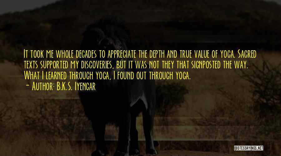 B.K.S. Iyengar Quotes: It Took Me Whole Decades To Appreciate The Depth And True Value Of Yoga. Sacred Texts Supported My Discoveries, But