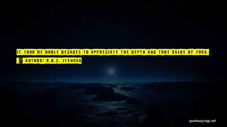 B.K.S. Iyengar Quotes: It Took Me Whole Decades To Appreciate The Depth And True Value Of Yoga. Sacred Texts Supported My Discoveries, But