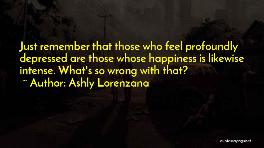 Ashly Lorenzana Quotes: Just Remember That Those Who Feel Profoundly Depressed Are Those Whose Happiness Is Likewise Intense. What's So Wrong With That?