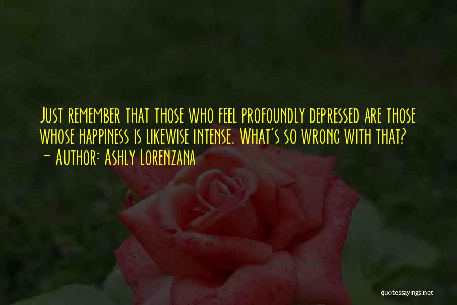 Ashly Lorenzana Quotes: Just Remember That Those Who Feel Profoundly Depressed Are Those Whose Happiness Is Likewise Intense. What's So Wrong With That?