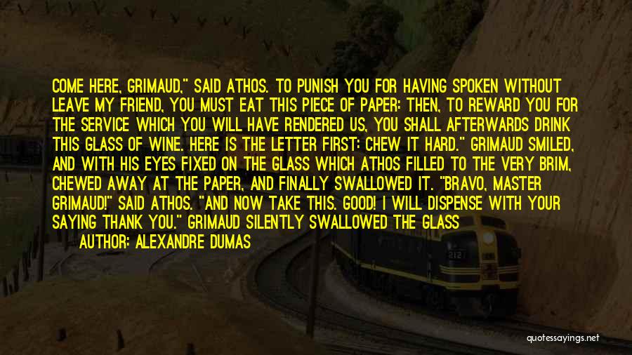 Alexandre Dumas Quotes: Come Here, Grimaud, Said Athos. To Punish You For Having Spoken Without Leave My Friend, You Must Eat This Piece