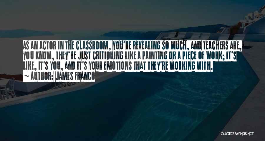 James Franco Quotes: As An Actor In The Classroom, You're Revealing So Much, And Teachers Are, You Know, They're Just Critiquing Like A