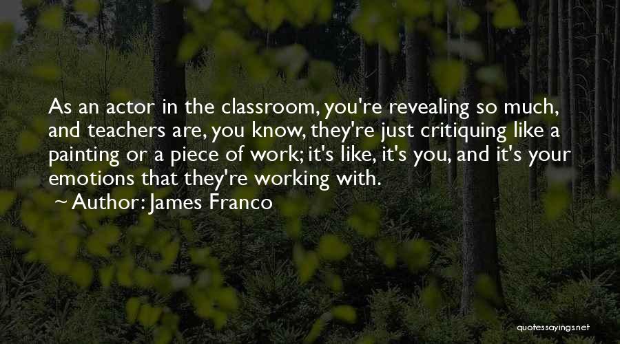 James Franco Quotes: As An Actor In The Classroom, You're Revealing So Much, And Teachers Are, You Know, They're Just Critiquing Like A