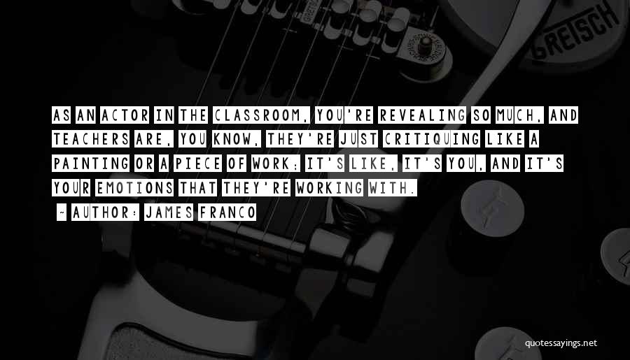 James Franco Quotes: As An Actor In The Classroom, You're Revealing So Much, And Teachers Are, You Know, They're Just Critiquing Like A