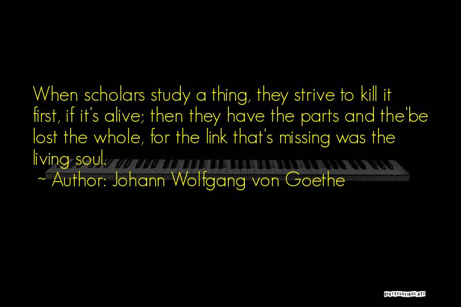 Johann Wolfgang Von Goethe Quotes: When Scholars Study A Thing, They Strive To Kill It First, If It's Alive; Then They Have The Parts And