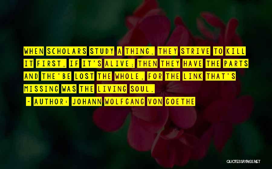 Johann Wolfgang Von Goethe Quotes: When Scholars Study A Thing, They Strive To Kill It First, If It's Alive; Then They Have The Parts And