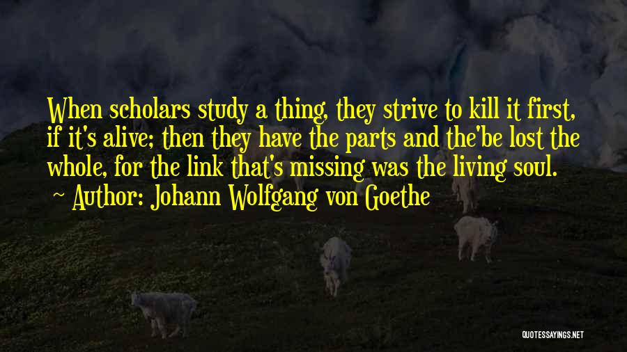 Johann Wolfgang Von Goethe Quotes: When Scholars Study A Thing, They Strive To Kill It First, If It's Alive; Then They Have The Parts And