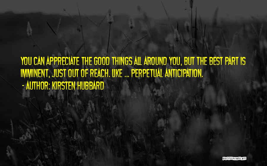 Kirsten Hubbard Quotes: You Can Appreciate The Good Things All Around You, But The Best Part Is Imminent, Just Out Of Reach. Like