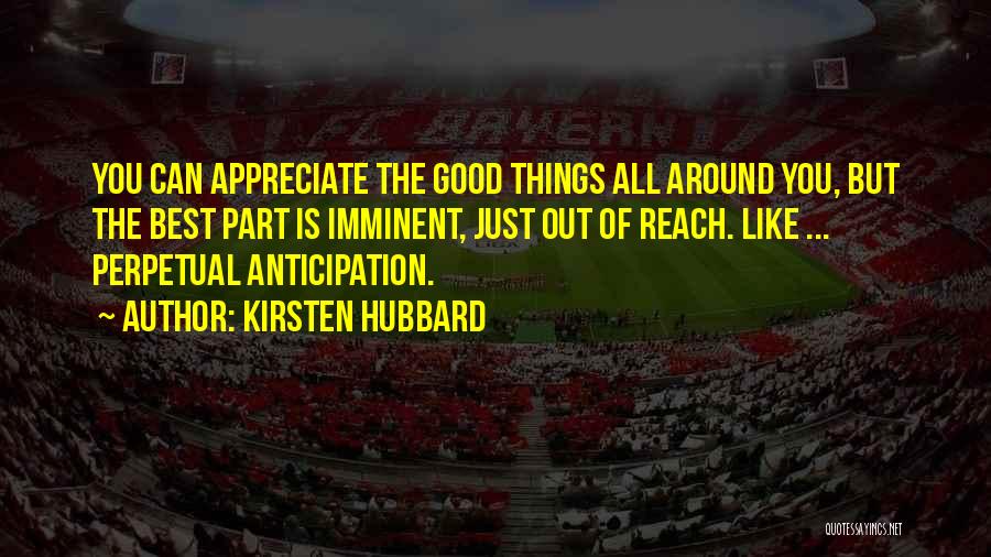 Kirsten Hubbard Quotes: You Can Appreciate The Good Things All Around You, But The Best Part Is Imminent, Just Out Of Reach. Like