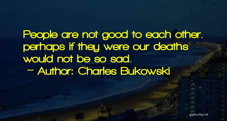 Charles Bukowski Quotes: People Are Not Good To Each Other. Perhaps If They Were Our Deaths Would Not Be So Sad.