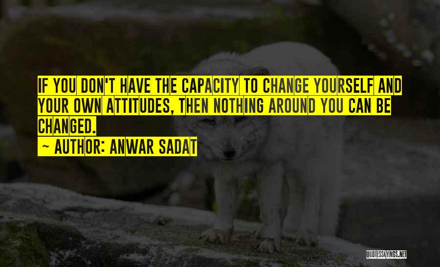 Anwar Sadat Quotes: If You Don't Have The Capacity To Change Yourself And Your Own Attitudes, Then Nothing Around You Can Be Changed.