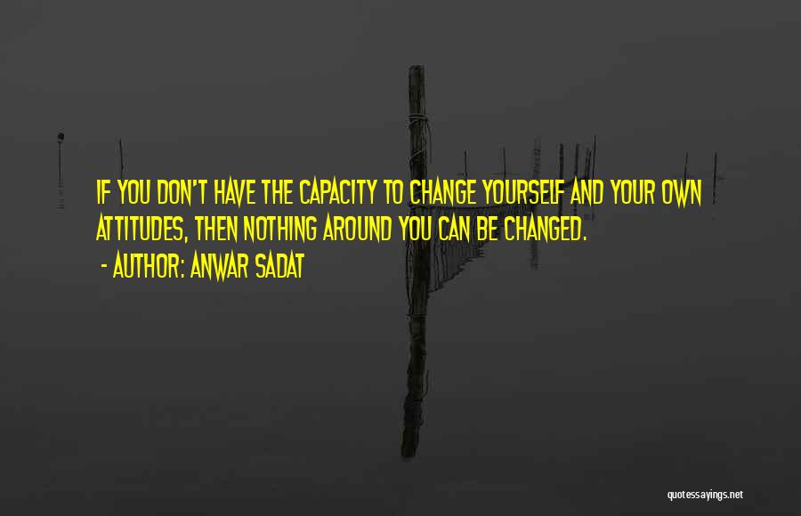 Anwar Sadat Quotes: If You Don't Have The Capacity To Change Yourself And Your Own Attitudes, Then Nothing Around You Can Be Changed.