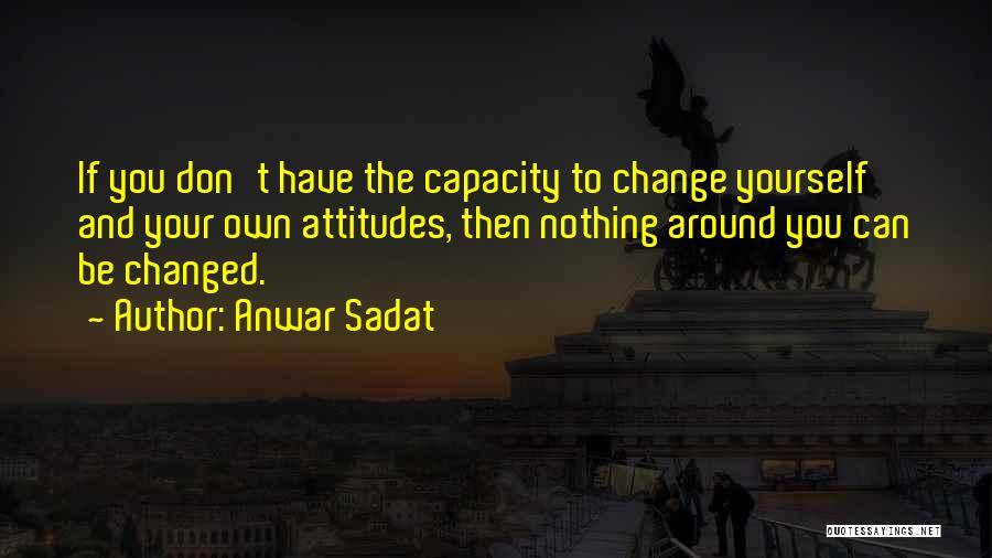 Anwar Sadat Quotes: If You Don't Have The Capacity To Change Yourself And Your Own Attitudes, Then Nothing Around You Can Be Changed.