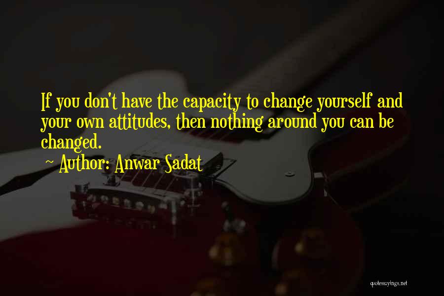 Anwar Sadat Quotes: If You Don't Have The Capacity To Change Yourself And Your Own Attitudes, Then Nothing Around You Can Be Changed.