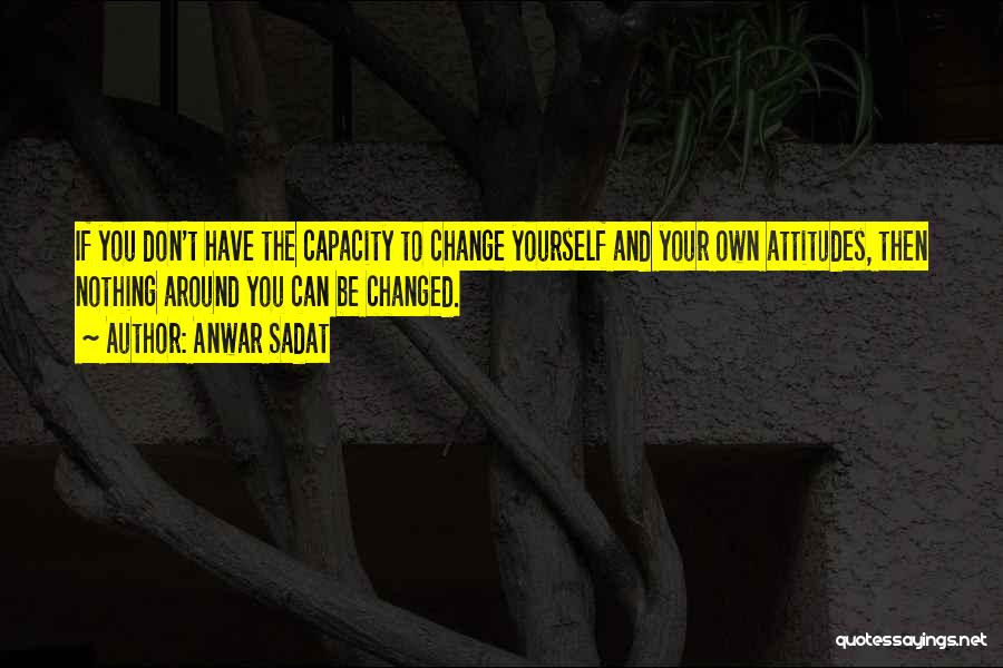 Anwar Sadat Quotes: If You Don't Have The Capacity To Change Yourself And Your Own Attitudes, Then Nothing Around You Can Be Changed.