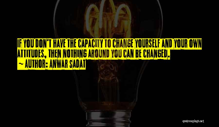 Anwar Sadat Quotes: If You Don't Have The Capacity To Change Yourself And Your Own Attitudes, Then Nothing Around You Can Be Changed.