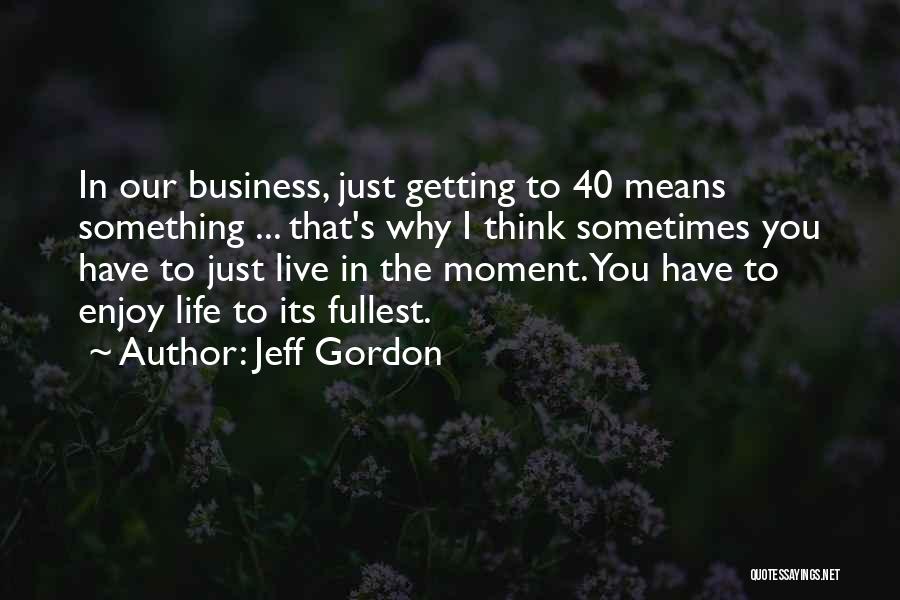 Jeff Gordon Quotes: In Our Business, Just Getting To 40 Means Something ... That's Why I Think Sometimes You Have To Just Live