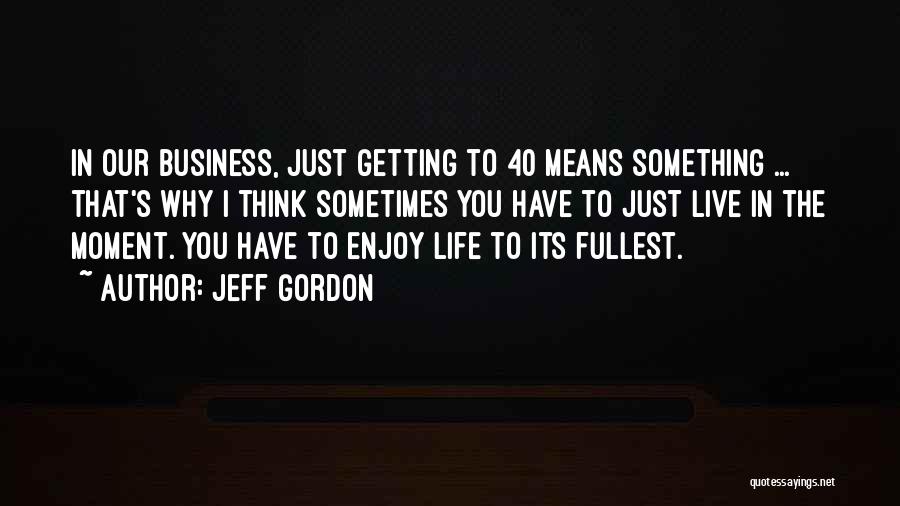 Jeff Gordon Quotes: In Our Business, Just Getting To 40 Means Something ... That's Why I Think Sometimes You Have To Just Live