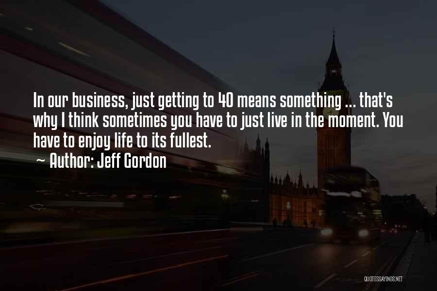 Jeff Gordon Quotes: In Our Business, Just Getting To 40 Means Something ... That's Why I Think Sometimes You Have To Just Live