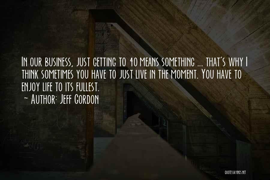 Jeff Gordon Quotes: In Our Business, Just Getting To 40 Means Something ... That's Why I Think Sometimes You Have To Just Live