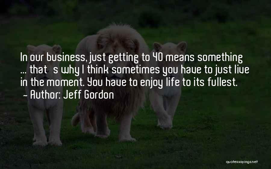 Jeff Gordon Quotes: In Our Business, Just Getting To 40 Means Something ... That's Why I Think Sometimes You Have To Just Live