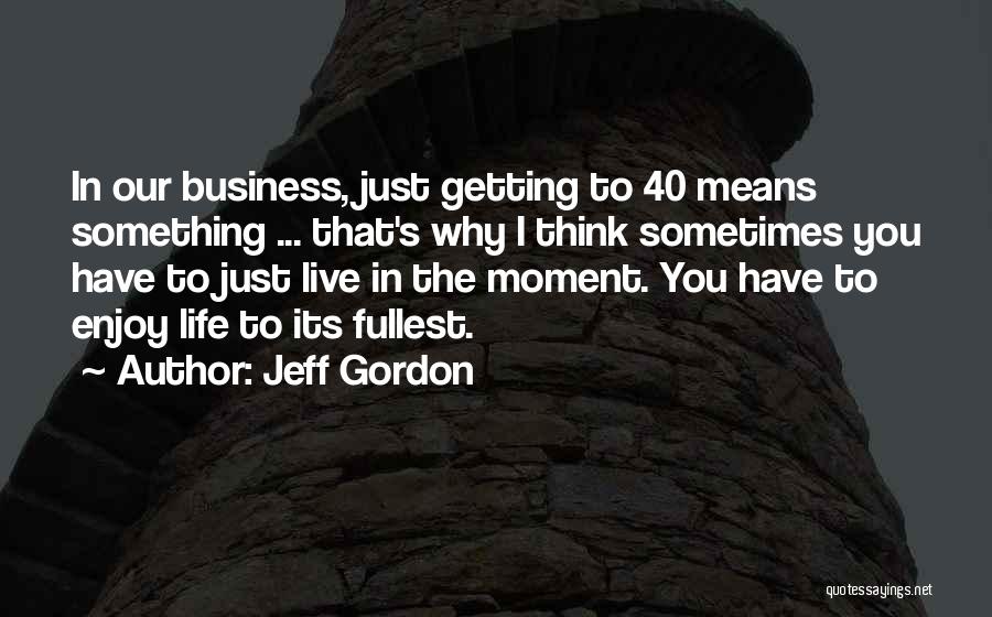 Jeff Gordon Quotes: In Our Business, Just Getting To 40 Means Something ... That's Why I Think Sometimes You Have To Just Live