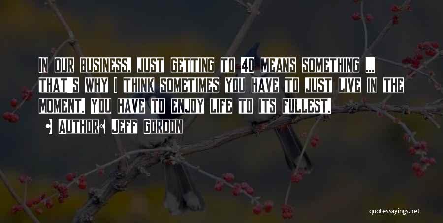 Jeff Gordon Quotes: In Our Business, Just Getting To 40 Means Something ... That's Why I Think Sometimes You Have To Just Live