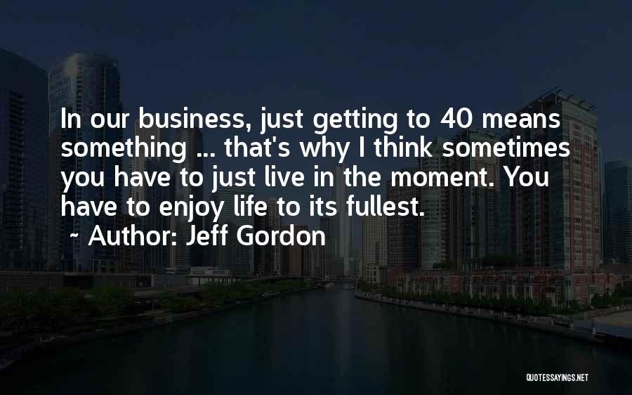 Jeff Gordon Quotes: In Our Business, Just Getting To 40 Means Something ... That's Why I Think Sometimes You Have To Just Live