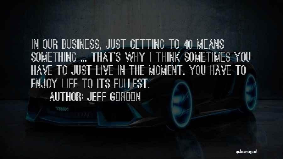 Jeff Gordon Quotes: In Our Business, Just Getting To 40 Means Something ... That's Why I Think Sometimes You Have To Just Live