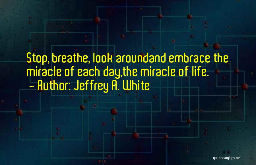 Jeffrey A. White Quotes: Stop, Breathe, Look Aroundand Embrace The Miracle Of Each Day,the Miracle Of Life.