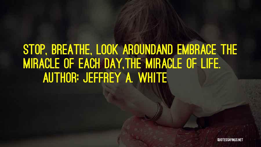 Jeffrey A. White Quotes: Stop, Breathe, Look Aroundand Embrace The Miracle Of Each Day,the Miracle Of Life.