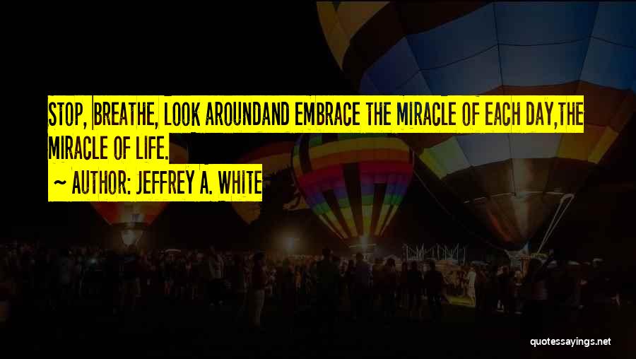 Jeffrey A. White Quotes: Stop, Breathe, Look Aroundand Embrace The Miracle Of Each Day,the Miracle Of Life.