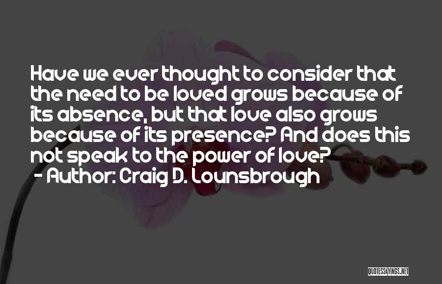 Craig D. Lounsbrough Quotes: Have We Ever Thought To Consider That The Need To Be Loved Grows Because Of Its Absence, But That Love