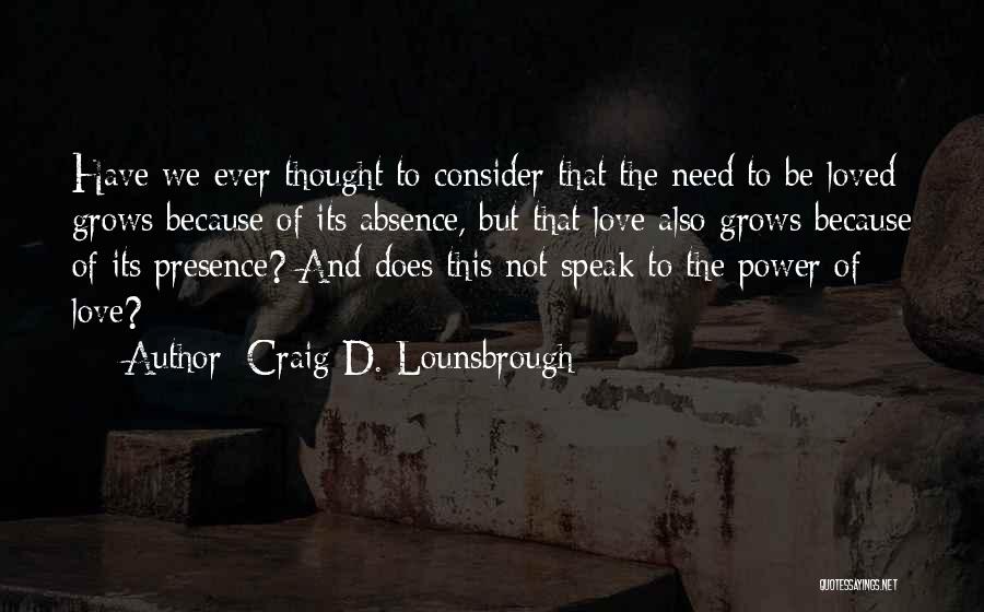 Craig D. Lounsbrough Quotes: Have We Ever Thought To Consider That The Need To Be Loved Grows Because Of Its Absence, But That Love