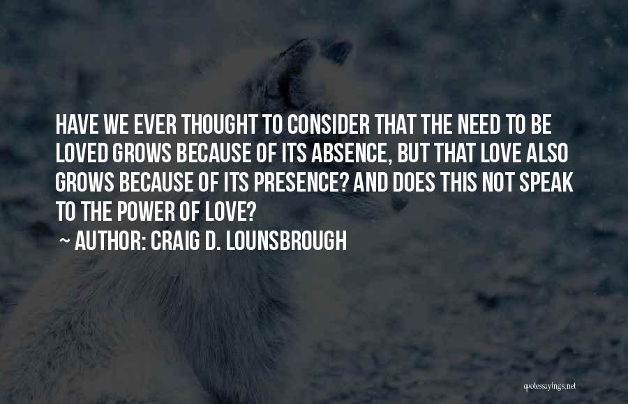 Craig D. Lounsbrough Quotes: Have We Ever Thought To Consider That The Need To Be Loved Grows Because Of Its Absence, But That Love