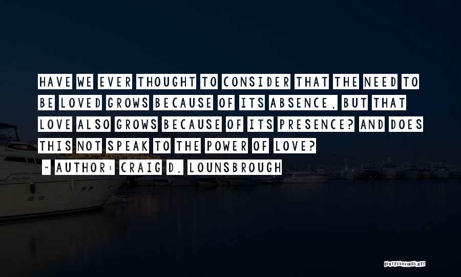 Craig D. Lounsbrough Quotes: Have We Ever Thought To Consider That The Need To Be Loved Grows Because Of Its Absence, But That Love