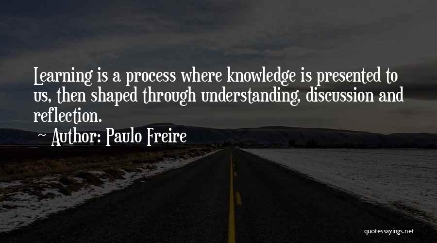 Paulo Freire Quotes: Learning Is A Process Where Knowledge Is Presented To Us, Then Shaped Through Understanding, Discussion And Reflection.