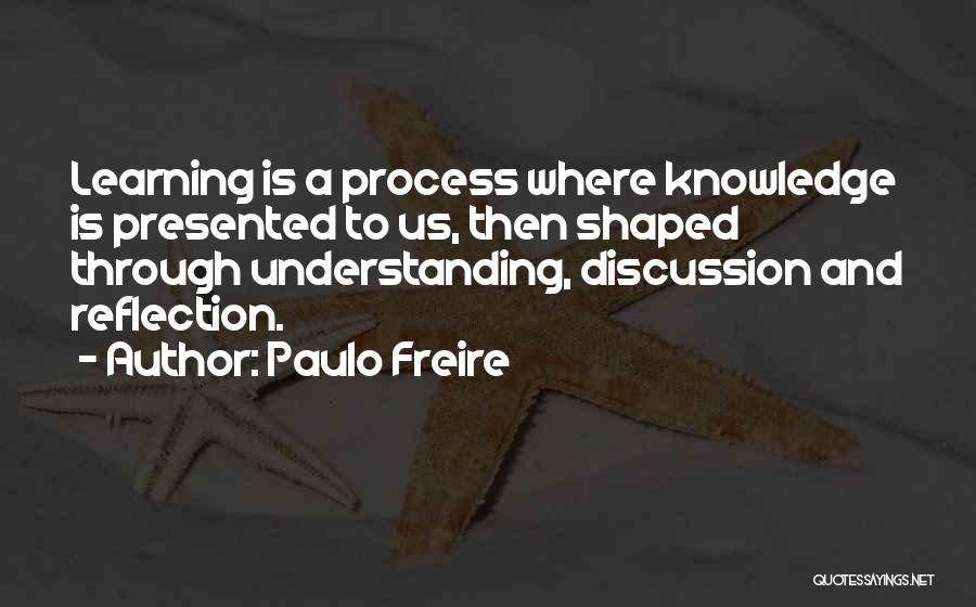 Paulo Freire Quotes: Learning Is A Process Where Knowledge Is Presented To Us, Then Shaped Through Understanding, Discussion And Reflection.