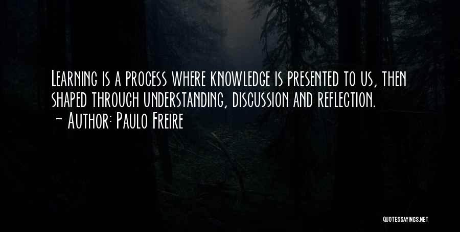 Paulo Freire Quotes: Learning Is A Process Where Knowledge Is Presented To Us, Then Shaped Through Understanding, Discussion And Reflection.