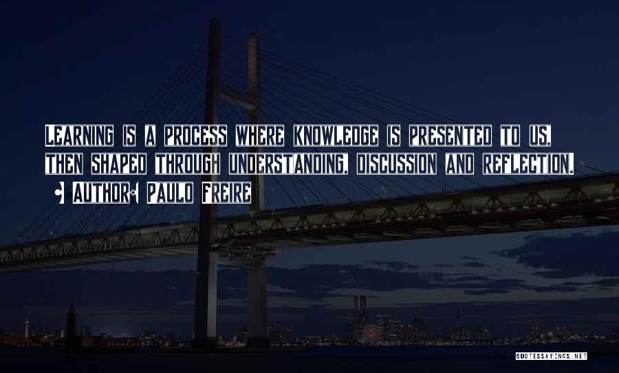 Paulo Freire Quotes: Learning Is A Process Where Knowledge Is Presented To Us, Then Shaped Through Understanding, Discussion And Reflection.