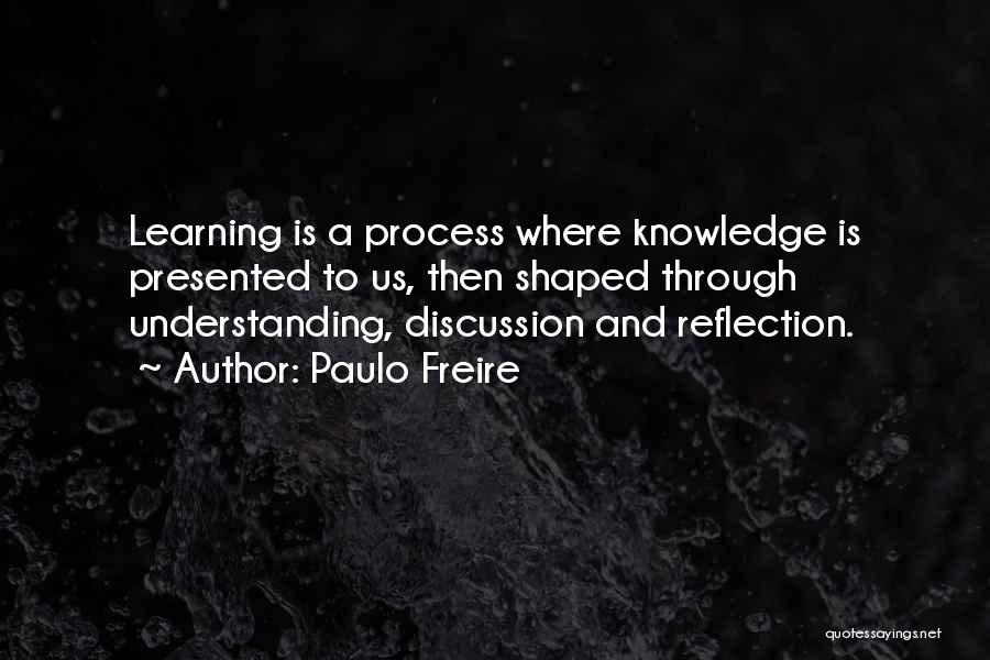 Paulo Freire Quotes: Learning Is A Process Where Knowledge Is Presented To Us, Then Shaped Through Understanding, Discussion And Reflection.