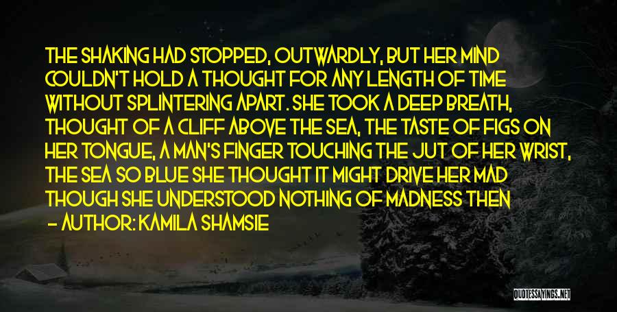 Kamila Shamsie Quotes: The Shaking Had Stopped, Outwardly, But Her Mind Couldn't Hold A Thought For Any Length Of Time Without Splintering Apart.