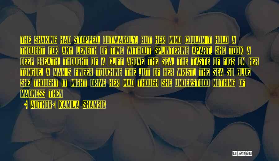 Kamila Shamsie Quotes: The Shaking Had Stopped, Outwardly, But Her Mind Couldn't Hold A Thought For Any Length Of Time Without Splintering Apart.