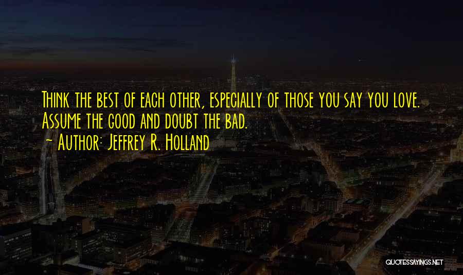 Jeffrey R. Holland Quotes: Think The Best Of Each Other, Especially Of Those You Say You Love. Assume The Good And Doubt The Bad.