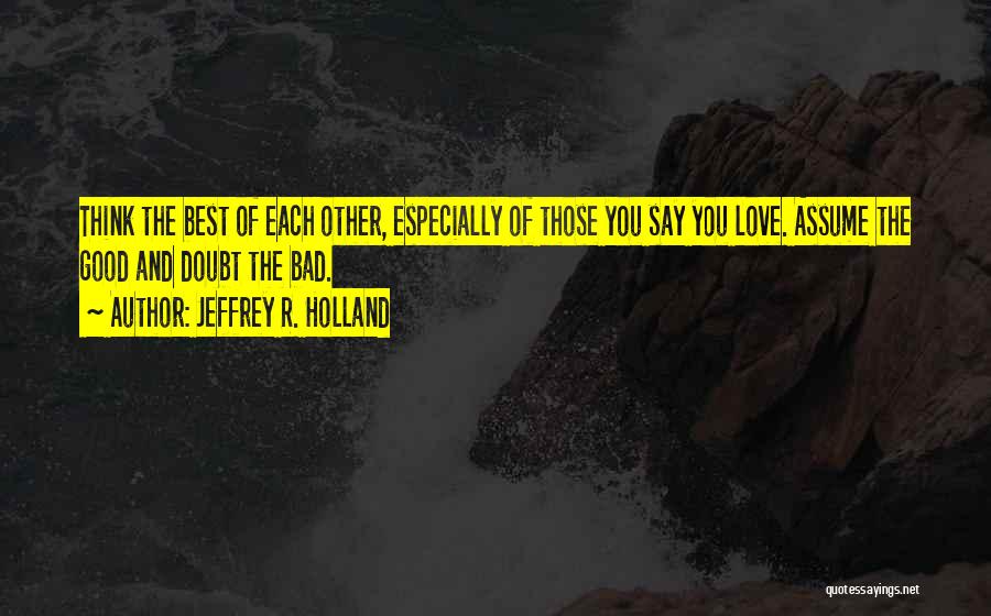 Jeffrey R. Holland Quotes: Think The Best Of Each Other, Especially Of Those You Say You Love. Assume The Good And Doubt The Bad.