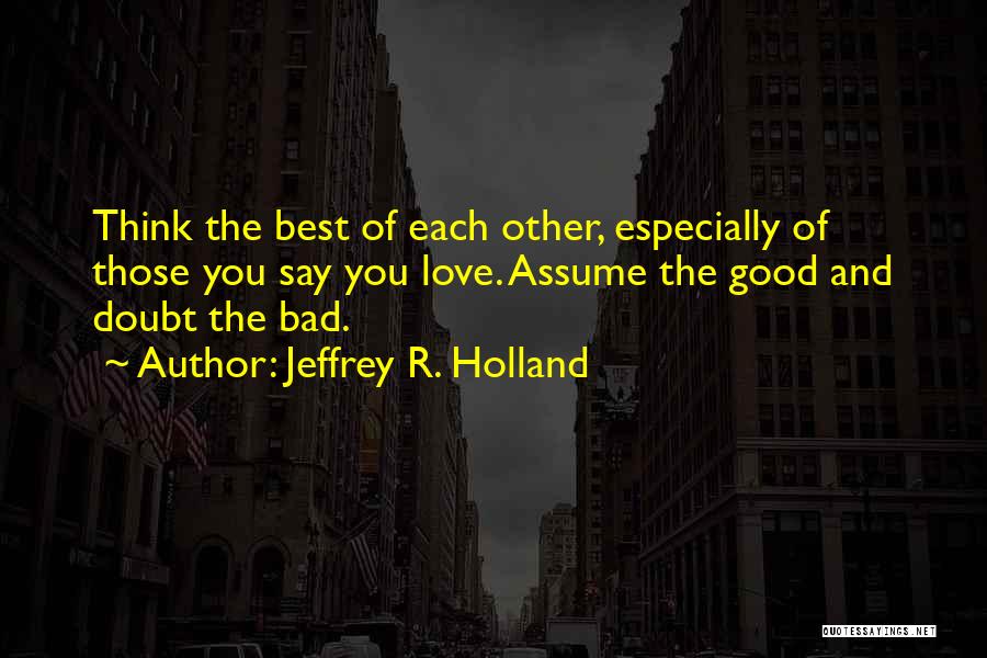 Jeffrey R. Holland Quotes: Think The Best Of Each Other, Especially Of Those You Say You Love. Assume The Good And Doubt The Bad.